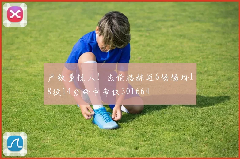 产铁量惊人！杰伦格林近6场场均18投14分命中率仅301664