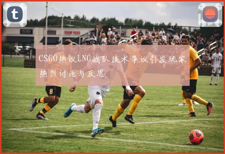 CSGO热议LNG战队技术争议引发玩家热烈讨论与反思