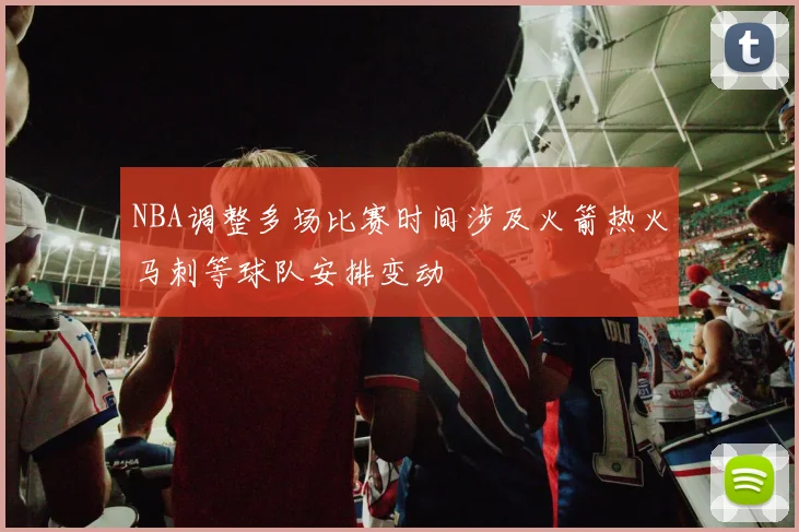NBA调整多场比赛时间涉及火箭热火马刺等球队安排变动