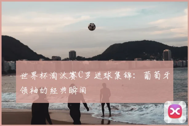 世界杯淘汰赛C罗进球集锦：葡萄牙领袖的经典瞬间