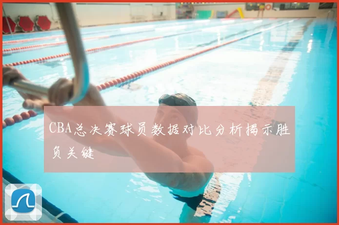 CBA总决赛球员数据对比分析揭示胜负关键