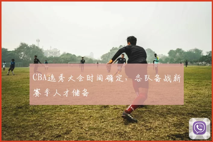 CBA选秀大会时间确定，各队备战新赛季人才储备