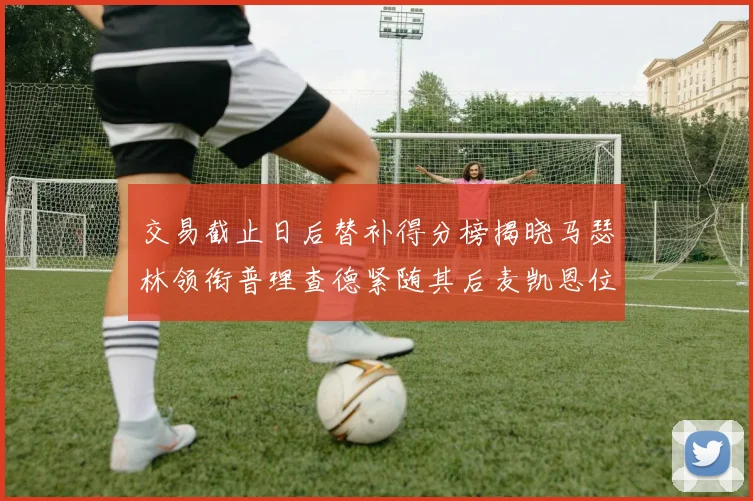 交易截止日后替补得分榜揭晓马瑟林领衔普理查德紧随其后麦凯恩位列第三