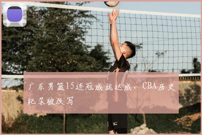 广东男篮15连冠成就达成,CBA历史纪录被改写