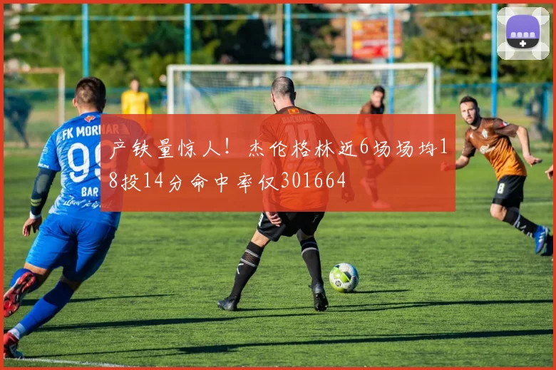 产铁量惊人！杰伦格林近6场场均18投14分命中率仅301664