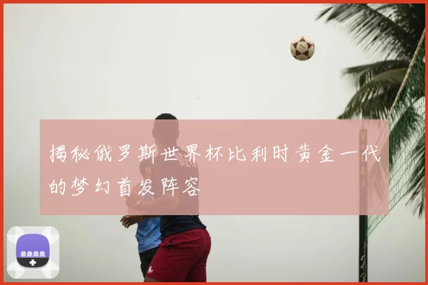 揭秘俄罗斯世界杯比利时黄金一代的梦幻首发阵容