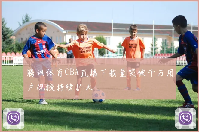 腾讯体育CBA直播下载量突破千万用户规模持续扩大