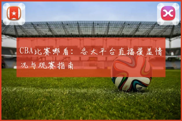 CBA比赛哪看:各大平台直播覆盖情况与观赛指南