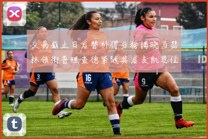 交易截止日后替补得分榜揭晓马瑟林领衔普理查德紧随其后麦凯恩位列第三