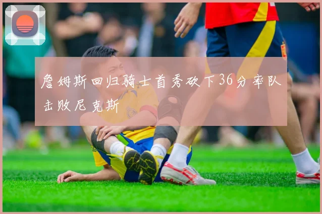 詹姆斯回归骑士首秀砍下36分率队击败尼克斯