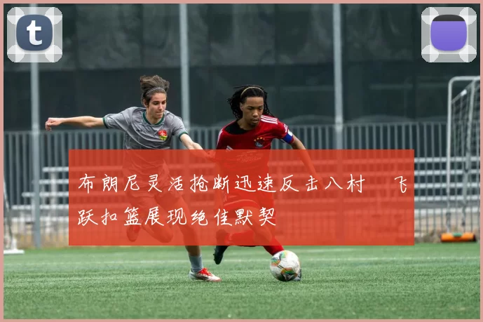 布朗尼灵活抢断迅速反击八村塁飞跃扣篮展现绝佳默契