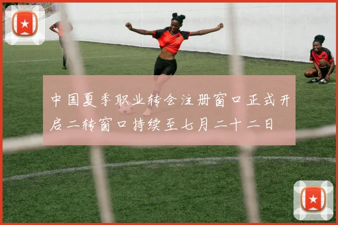 中国夏季职业转会注册窗口正式开启二转窗口持续至七月二十二日