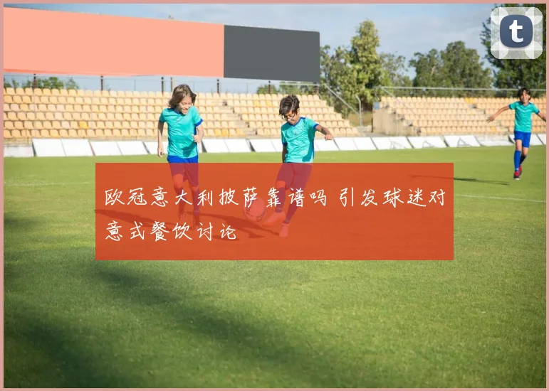 欧冠意大利披萨靠谱吗 引发球迷对意式餐饮讨论