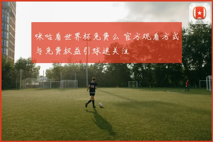 咪咕看世界杯免费么 官方观看方式与免费权益引球迷关注