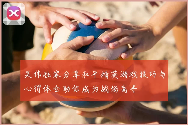 吴伟独家分享和平精英游戏技巧与心得体会助你成为战场高手