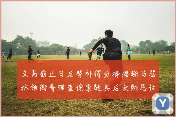 交易截止日后替补得分榜揭晓马瑟林领衔普理查德紧随其后麦凯恩位列第三