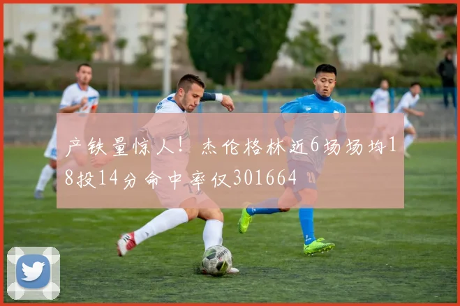 产铁量惊人!杰伦格林近6场场均18投14分命中率仅301664