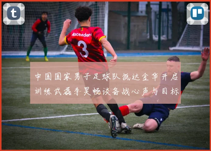 中国国家男子足球队抵达金华开启训练武磊李昊畅谈备战心声与目标