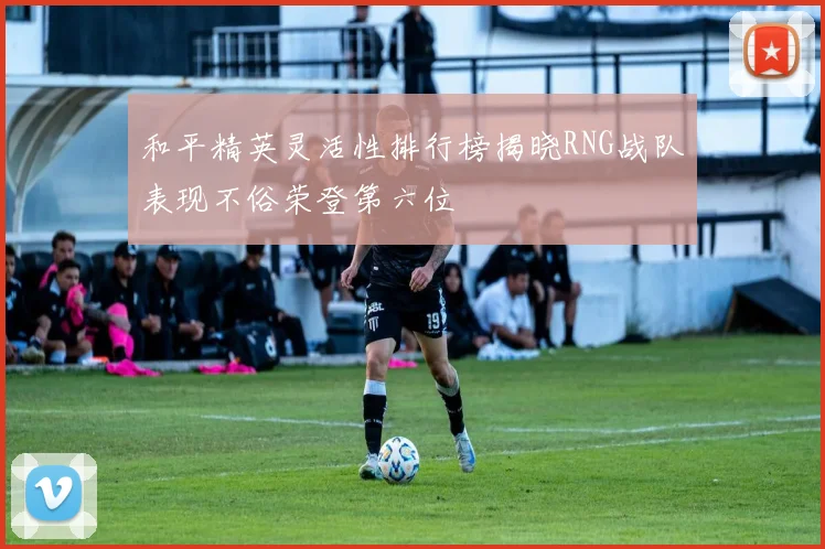 和平精英灵活性排行榜揭晓RNG战队表现不俗荣登第六位
