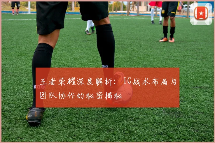 王者荣耀深度解析：IG战术布局与团队协作的秘密揭秘