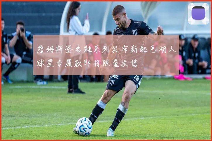 詹姆斯签名鞋系列发布新配色湖人球星专属款即将限量发售