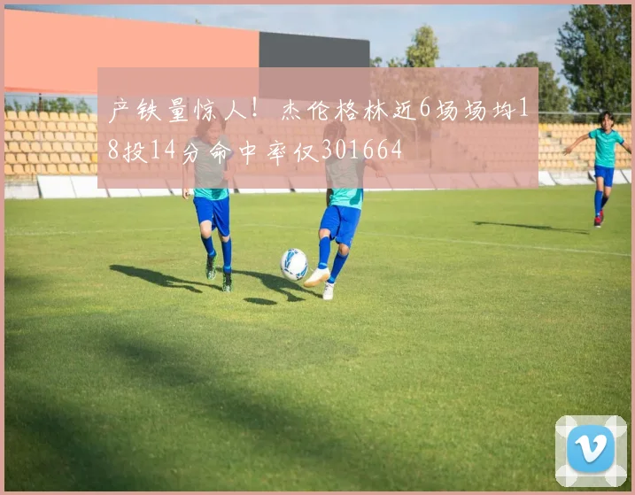 产铁量惊人！杰伦格林近6场场均18投14分命中率仅301664