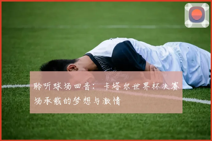聆听球场回音:卡塔尔世界杯决赛场承载的梦想与激情