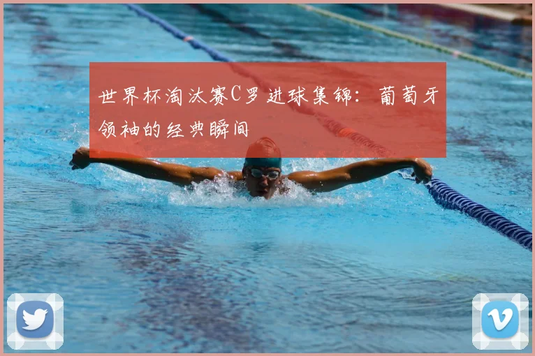 世界杯淘汰赛C罗进球集锦:葡萄牙领袖的经典瞬间