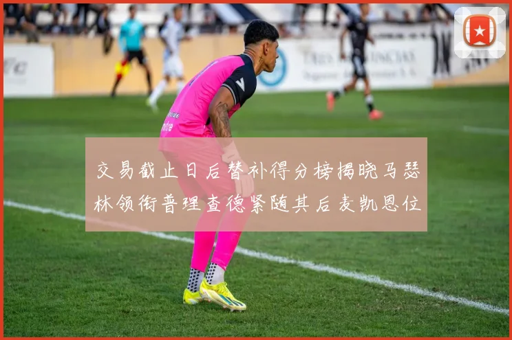 交易截止日后替补得分榜揭晓马瑟林领衔普理查德紧随其后麦凯恩位列第三