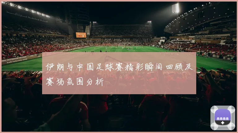 伊朗与中国足球赛精彩瞬间回顾及赛场氛围分析