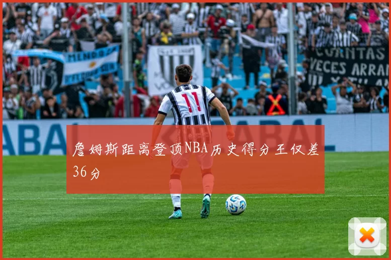 詹姆斯距离登顶NBA历史得分王仅差36分