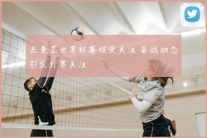 王曼昱世界杯赛程受关注 备战动态引发外界关注