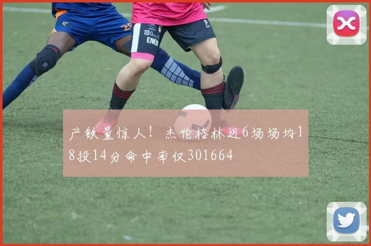 产铁量惊人!杰伦格林近6场场均18投14分命中率仅301664