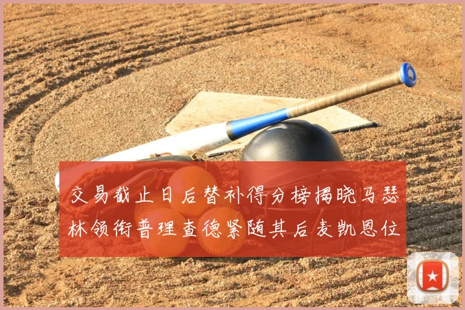交易截止日后替补得分榜揭晓马瑟林领衔普理查德紧随其后麦凯恩位列第三