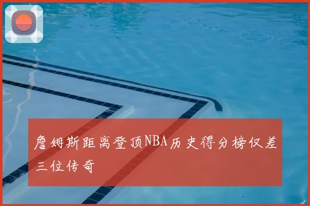 詹姆斯距离登顶NBA历史得分榜仅差三位传奇
