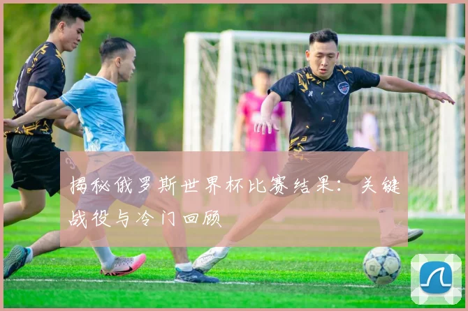 揭秘俄罗斯世界杯比赛结果:关键战役与冷门回顾