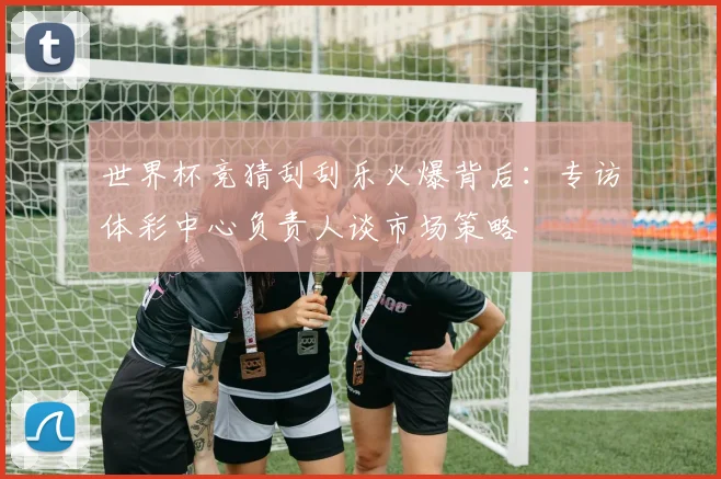 世界杯竞猜刮刮乐火爆背后:专访体彩中心负责人谈市场策略