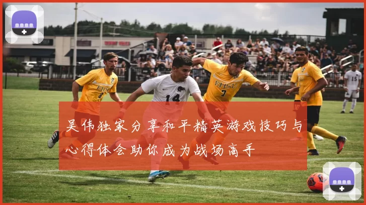 吴伟独家分享和平精英游戏技巧与心得体会助你成为战场高手