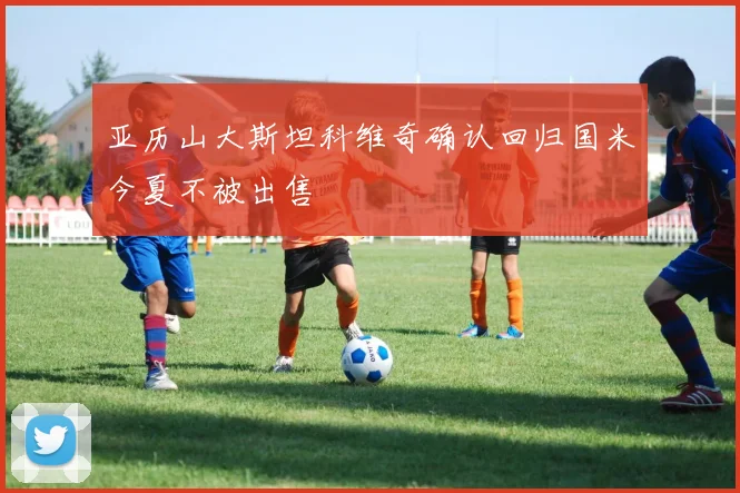 亚历山大斯坦科维奇确认回归国米今夏不被出售