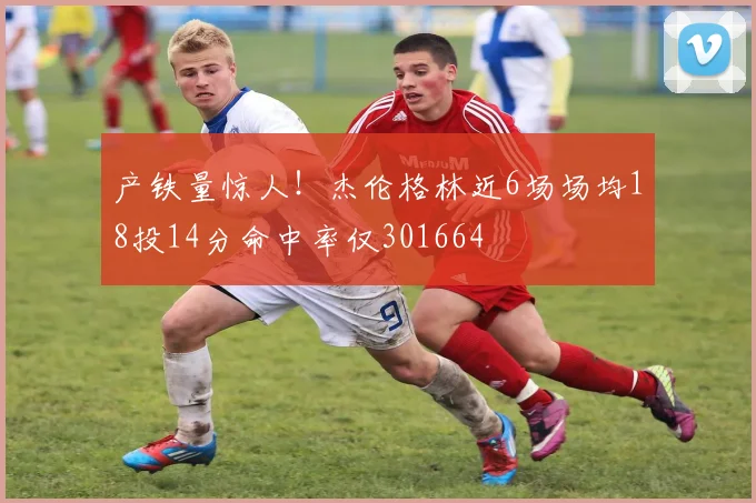 产铁量惊人!杰伦格林近6场场均18投14分命中率仅301664