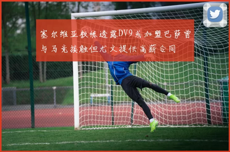 塞尔维亚教练透露DV9或加盟巴萨曾与马竞接触但尤文提供高薪合同