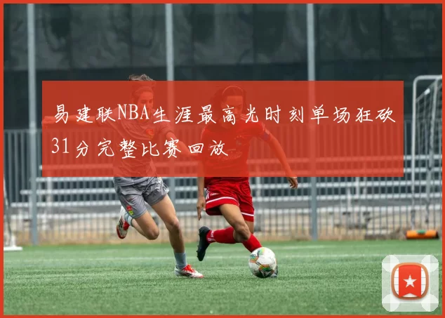 易建联NBA生涯最高光时刻单场狂砍31分完整比赛回放