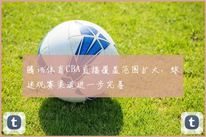 腾讯体育CBA直播覆盖范围扩大，球迷观赛渠道进一步完善