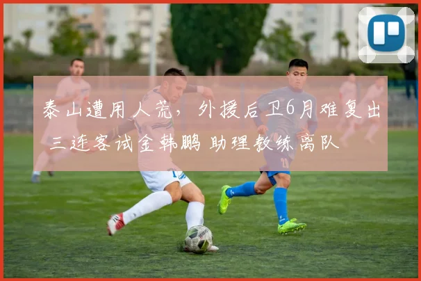 泰山遭用人荒，外援后卫6月难复出 三连客试金韩鹏 助理教练离队
