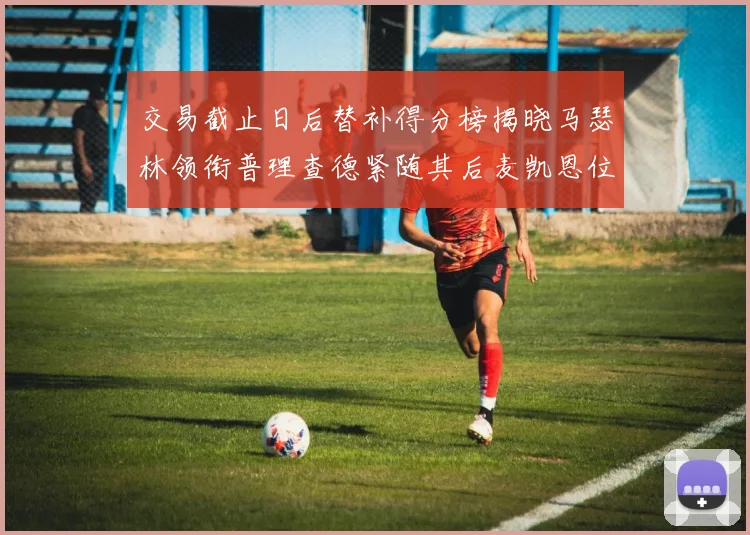 交易截止日后替补得分榜揭晓马瑟林领衔普理查德紧随其后麦凯恩位列第三