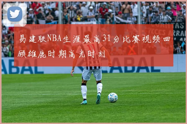 易建联NBA生涯最高31分比赛视频回顾雄鹿时期高光时刻