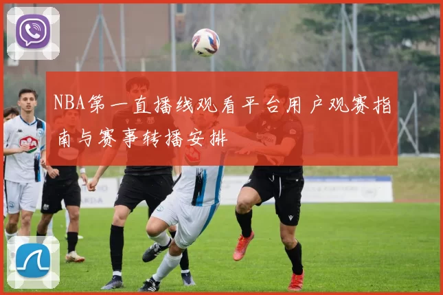 NBA第一直播线观看平台用户观赛指南与赛事转播安排