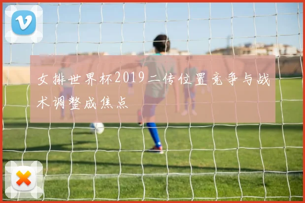 女排世界杯2019二传位置竞争与战术调整成焦点