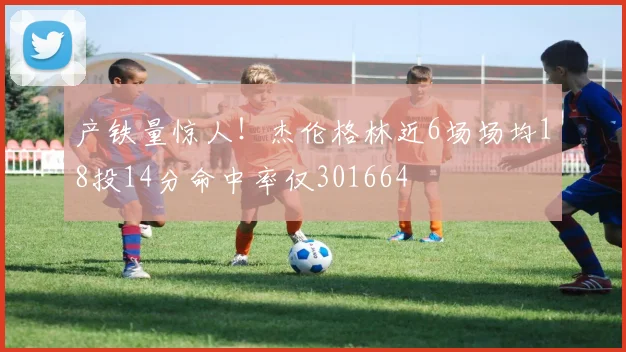 产铁量惊人！杰伦格林近6场场均18投14分命中率仅301664