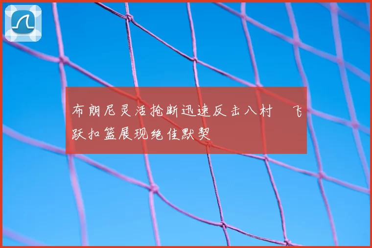 布朗尼灵活抢断迅速反击八村塁飞跃扣篮展现绝佳默契